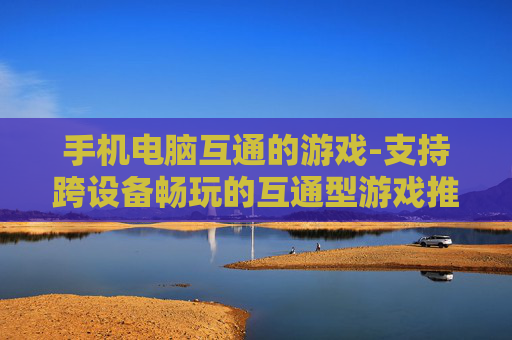 手机电脑互通的游戏-支持跨设备畅玩的互通型游戏推荐