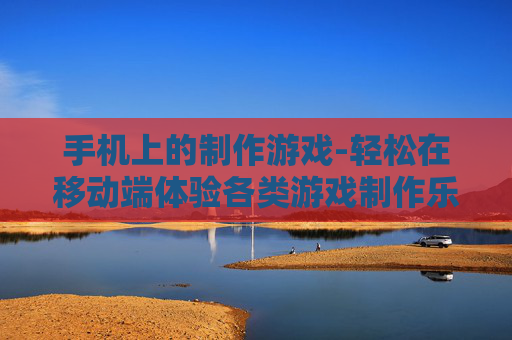 手机上的制作游戏-轻松在移动端体验各类游戏制作乐趣