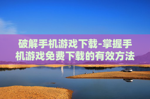 破解手机游戏下载-掌握手机游戏免费下载的有效方法