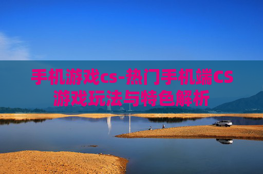手机游戏cs-热门手机端CS游戏玩法与特色解析