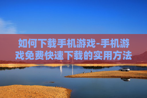 如何下载手机游戏-手机游戏免费快速下载的实用方法
