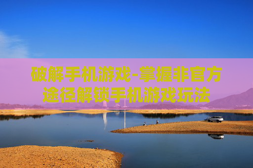 破解手机游戏-掌握非官方途径解锁手机游戏玩法
