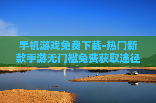 手机游戏免费下载-热门新款手游无门槛免费获取途径