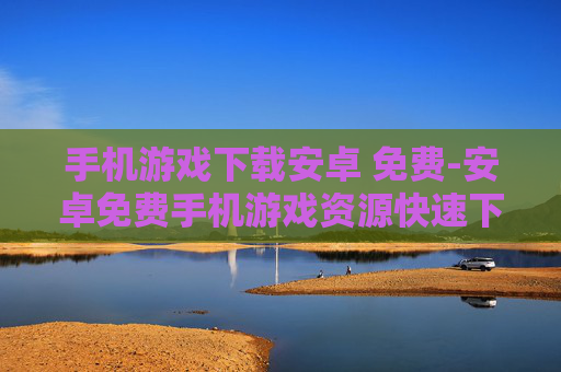 手机游戏下载安卓 免费-安卓免费手机游戏资源快速下载途径
