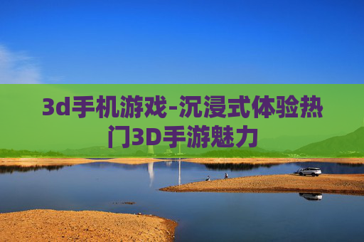3d手机游戏-沉浸式体验热门3D手游魅力