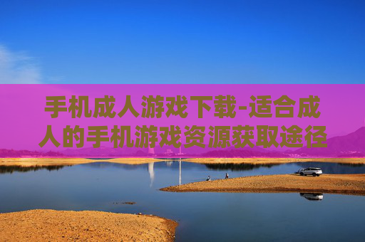 手机成人游戏下载-适合成人的手机游戏资源获取途径