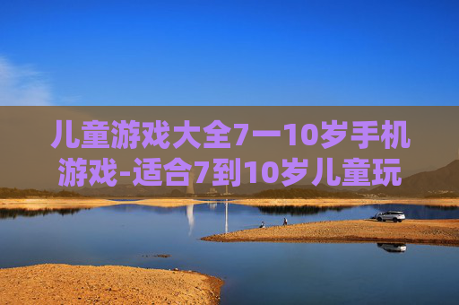 儿童游戏大全7一10岁手机游戏-适合7到10岁儿童玩的热门手机游戏推荐
