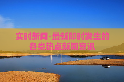 实时新闻-最新即时发生的各类热点新闻资讯