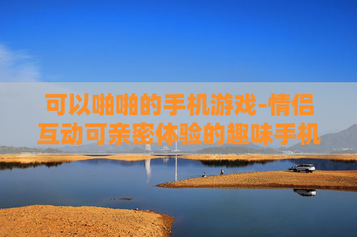可以啪啪的手机游戏-情侣互动可亲密体验的趣味手机游戏
