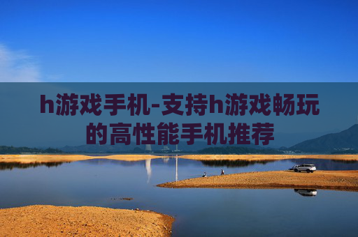 h游戏手机-支持h游戏畅玩的高性能手机推荐