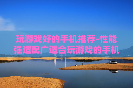 玩游戏好的手机推荐-性能强适配广适合玩游戏的手机甄选
