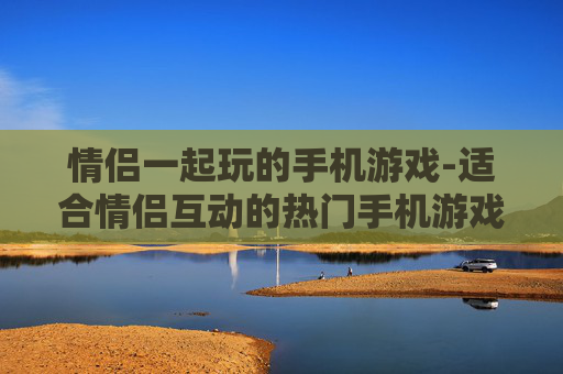 情侣一起玩的手机游戏-适合情侣互动的热门手机游戏推荐