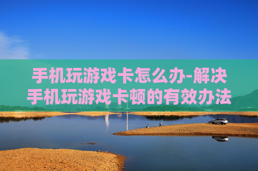 手机玩游戏卡怎么办-解决手机玩游戏卡顿的有效办法