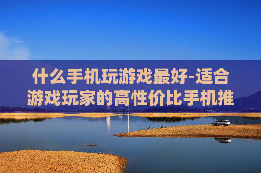 什么手机玩游戏最好-适合游戏玩家的高性价比手机推荐