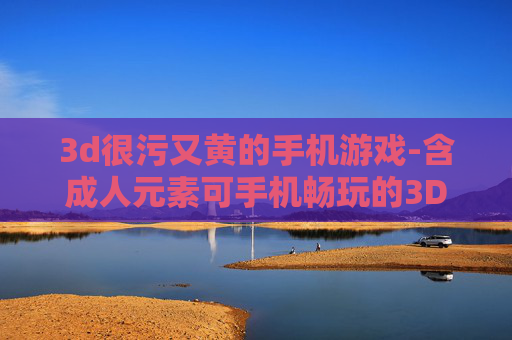 3d很污又黄的手机游戏-含成人元素可手机畅玩的3D游戏