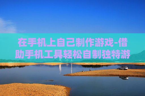 在手机上自己制作游戏-借助手机工具轻松自制独特游戏