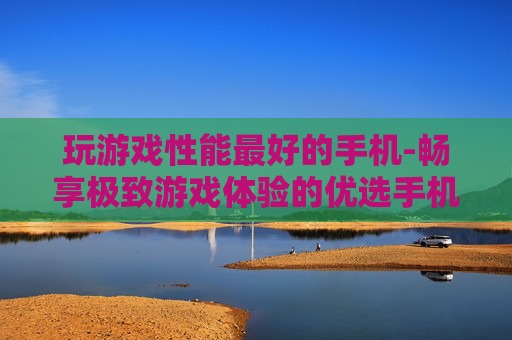 玩游戏性能最好的手机-畅享极致游戏体验的优选手机型号 玩游戏性能最好的手机-畅享极致游戏体验的优选手机型号