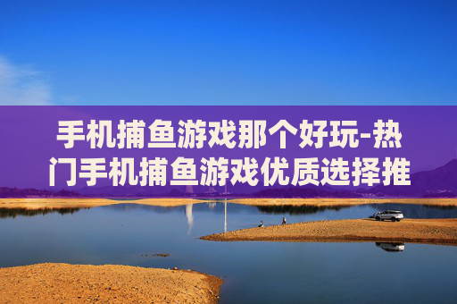 手机捕鱼游戏那个好玩-热门手机捕鱼游戏优质选择推荐
