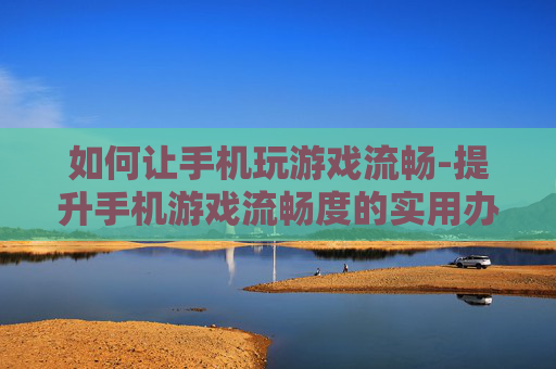 如何让手机玩游戏流畅-提升手机游戏流畅度的实用办法