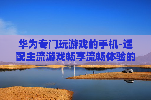 华为专门玩游戏的手机-适配主流游戏畅享流畅体验的华为机型