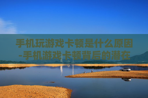 手机玩游戏卡顿是什么原因-手机游戏卡顿背后的潜在因素剖析