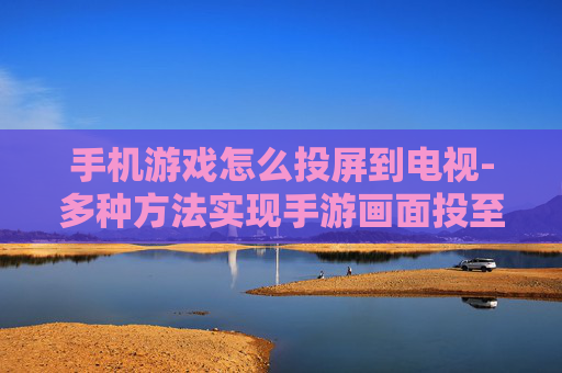 手机游戏怎么投屏到电视-多种方法实现手游画面投至电视屏幕