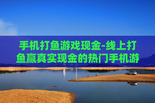 手机打鱼游戏现金-线上打鱼赢真实现金的热门手机游戏