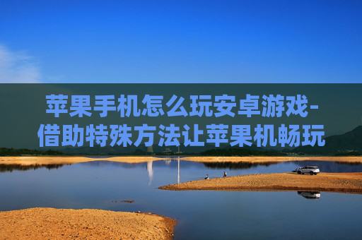 苹果手机怎么玩安卓游戏-借助特殊方法让苹果机畅玩安卓游戏