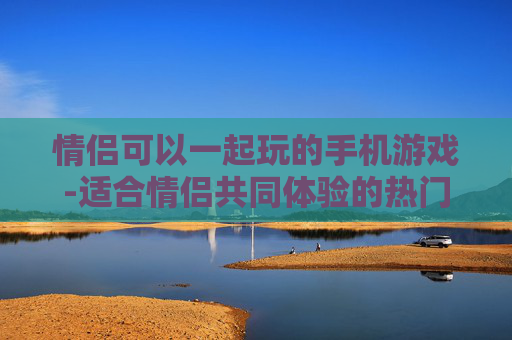 情侣可以一起玩的手机游戏-适合情侣共同体验的热门手机游戏类型