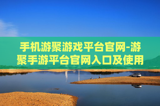 手机游聚游戏平台官网-游聚手游平台官网入口及使用指南