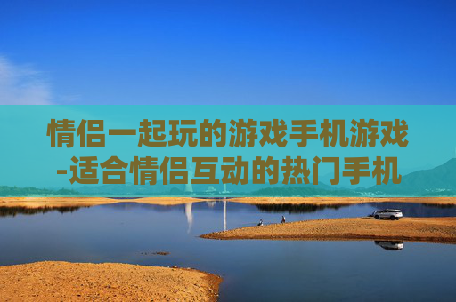 情侣一起玩的游戏手机游戏-适合情侣互动的热门手机趣味游戏