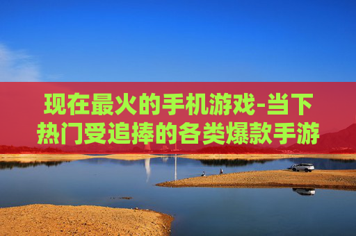 现在最火的手机游戏-当下热门受追捧的各类爆款手游