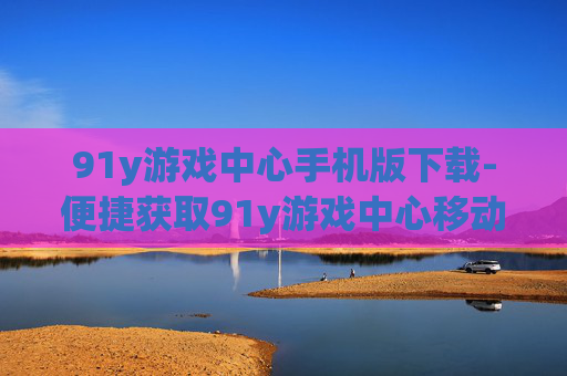 91y游戏中心手机版下载-便捷获取91y游戏中心移动版本途径