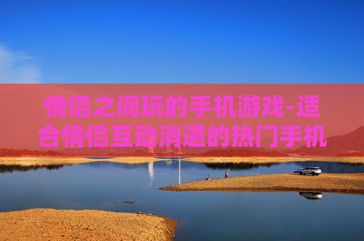 情侣之间玩的手机游戏-适合情侣互动消遣的热门手机游戏