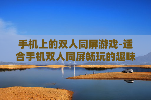 手机上的双人同屏游戏-适合手机双人同屏畅玩的趣味游戏类型