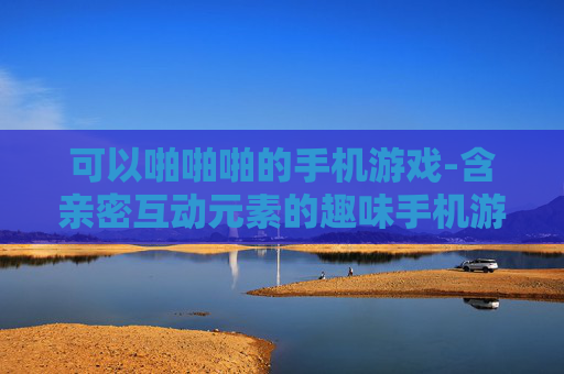 可以啪啪啪的手机游戏-含亲密互动元素的趣味手机游戏推荐
