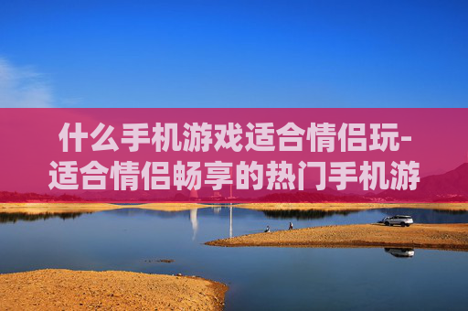 什么手机游戏适合情侣玩-适合情侣畅享的热门手机游戏推荐