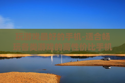 玩游戏最好的手机-适合畅玩各类游戏的高性价比手机之选