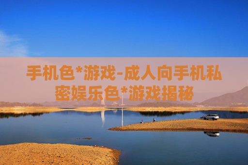 手机色*游戏-成人向手机私密娱乐色*游戏揭秘