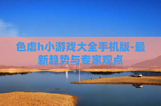 色虐h小游戏大全手机版-最新趋势与专家观点