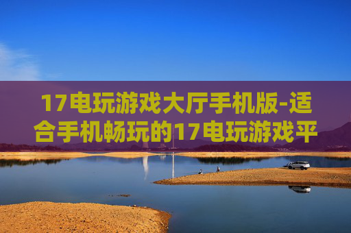 17电玩游戏大厅手机版-适合手机畅玩的17电玩游戏平台版本