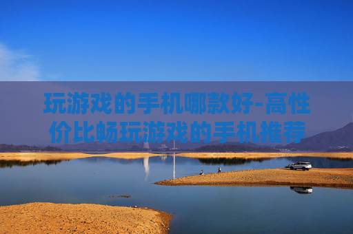 玩游戏的手机哪款好-高性价比畅玩游戏的手机推荐