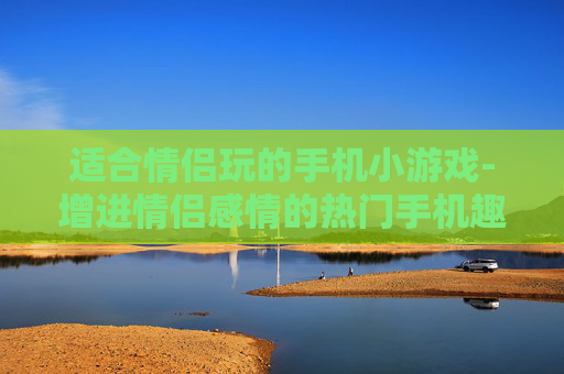 适合情侣玩的手机小游戏-增进情侣感情的热门手机趣味小游戏
