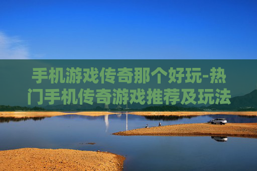 手机游戏传奇那个好玩-热门手机传奇游戏推荐及玩法评测