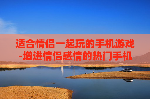 适合情侣一起玩的手机游戏-增进情侣感情的热门手机互动游戏