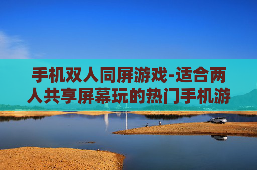 手机双人同屏游戏-适合两人共享屏幕玩的热门手机游戏