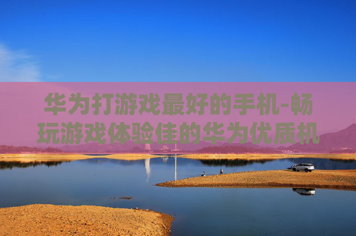 华为打游戏最好的手机-畅玩游戏体验佳的华为优质机型