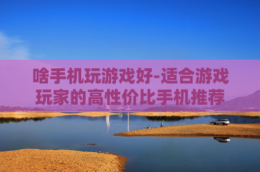 啥手机玩游戏好-适合游戏玩家的高性价比手机推荐