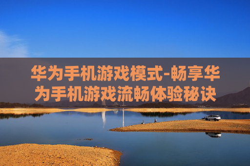 华为手机游戏模式-畅享华为手机游戏流畅体验秘诀