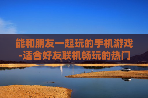 能和朋友一起玩的手机游戏-适合好友联机畅玩的热门手机游戏